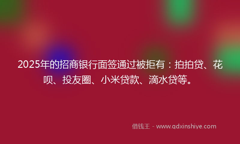 2025年的招商银行面签通过被拒有：拍拍贷、花呗、投友圈、小米贷款、滴水贷等。