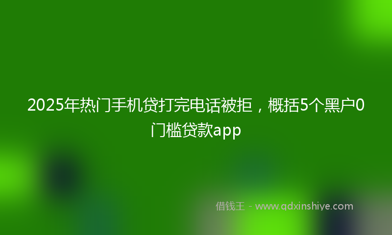 2025年热门手机贷打完电话被拒，概括5个黑户0门槛贷款app