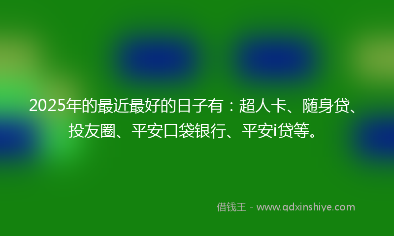 2025年的最近最好的日子有：超人卡、随身贷、投友圈、平安口袋银行、平安i贷等。