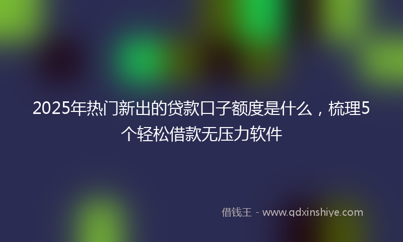 2025年热门新出的贷款口子额度是什么，梳理5个轻松借款无压力软件