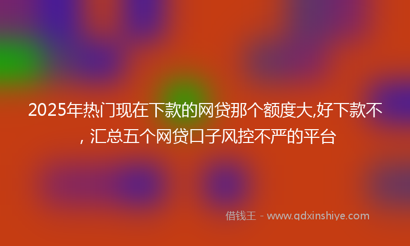 2025年热门现在下款的网贷那个额度大,好下款不，汇总五个网贷口子风控不严的平台