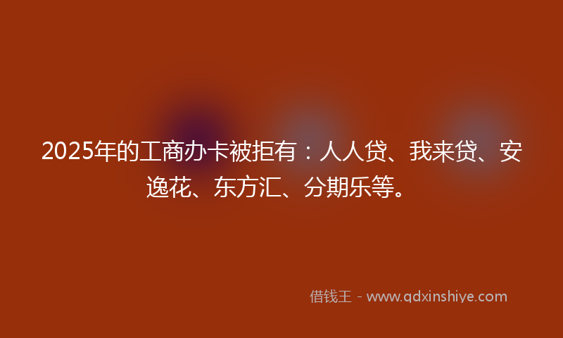 2025年的工商办卡被拒有：人人贷、我来贷、安逸花、东方汇、分期乐等。
