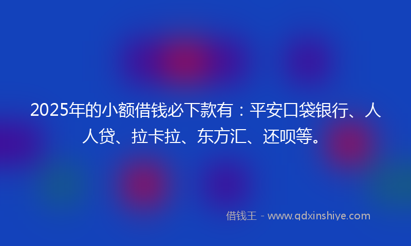 2025年的小额借钱必下款有：平安口袋银行、人人贷、拉卡拉、东方汇、还呗等。