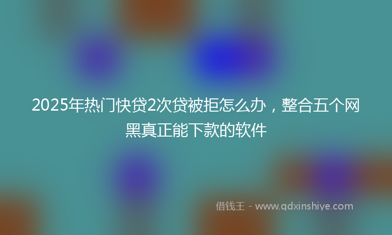 2025年热门快贷2次贷被拒怎么办，整合五个网黑真正能下款的软件