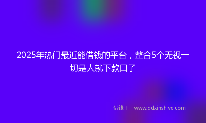 2025年热门最近能借钱的平台，整合5个无视一切是人就下款口子