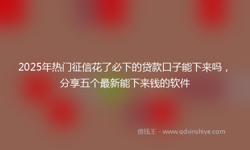 2025年热门征信花了必下的贷款口子能下来吗，分享五个最新能下来钱的软件