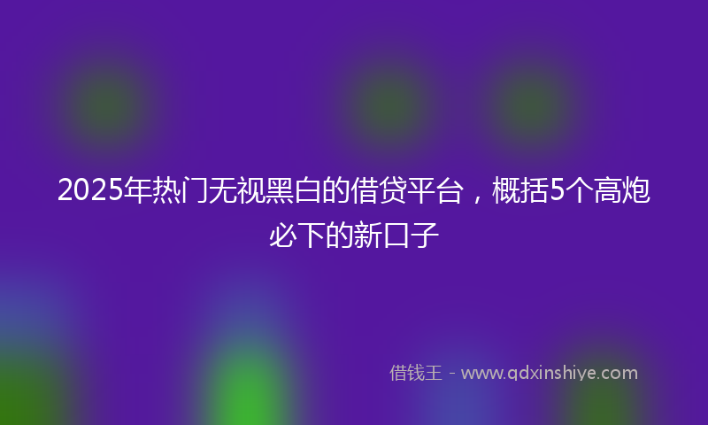 2025年热门无视黑白的借贷平台，概括5个高炮必下的新口子
