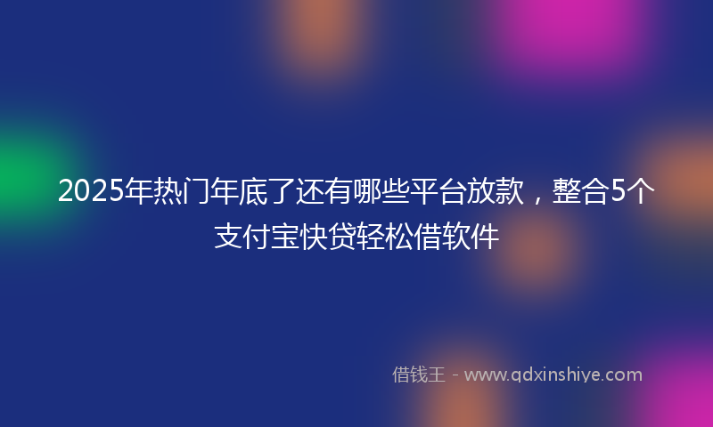 2025年热门年底了还有哪些平台放款，整合5个支付宝快贷轻松借软件