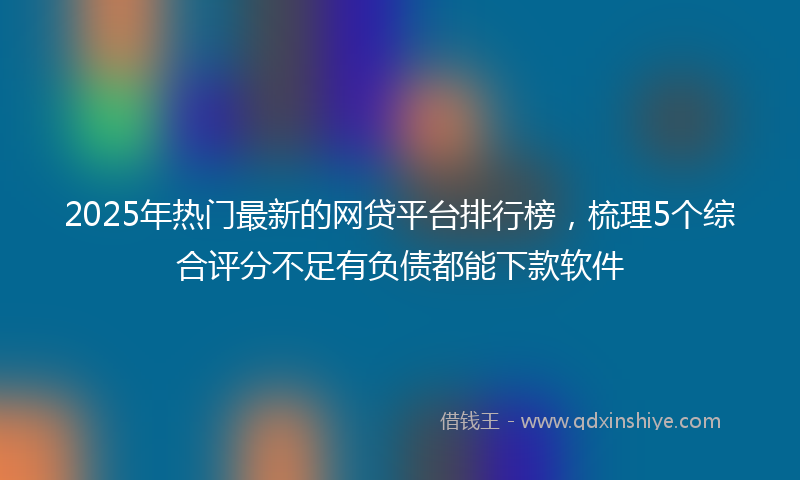 2025年热门最新的网贷平台排行榜，梳理5个综合评分不足有负债都能下款软件