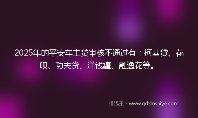 2025年的平安车主贷审核不通过有：柯基贷、花呗、功夫贷、洋钱罐、融逸花等。