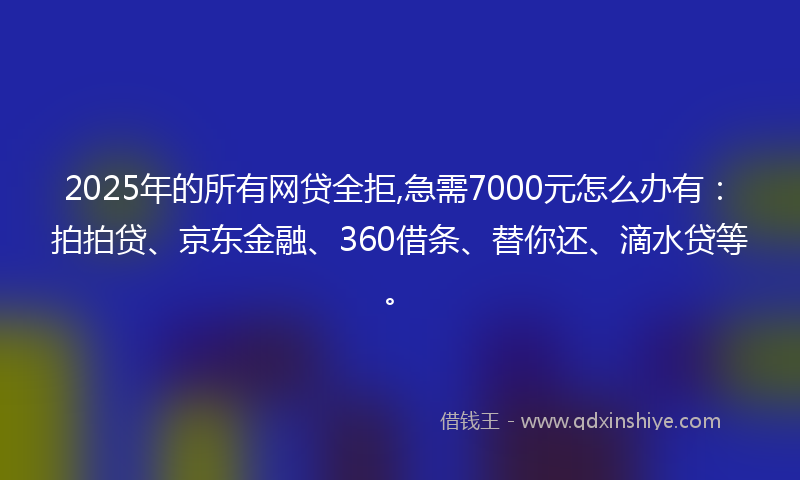 2025年的所有网贷全拒,急需7000元怎么办有：拍拍贷、京东金融、360借条、替你还、滴水贷等。
