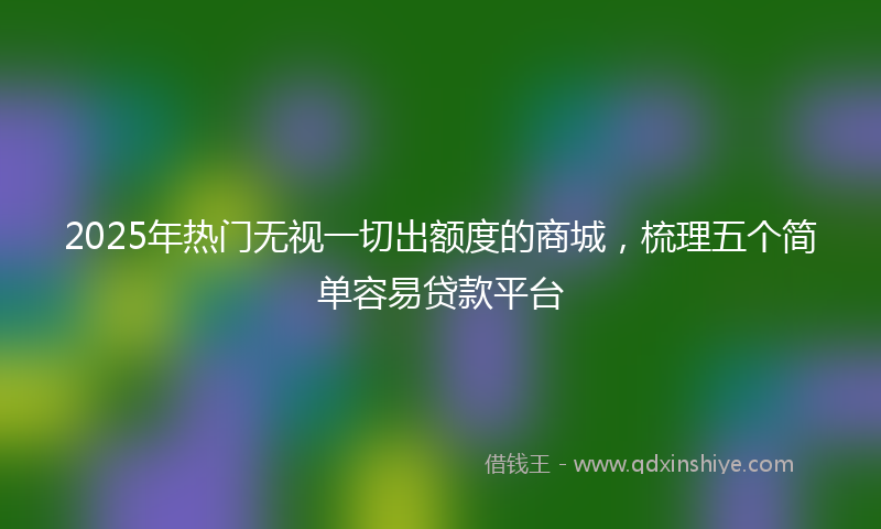 2025年热门无视一切出额度的商城，梳理五个简单容易贷款平台