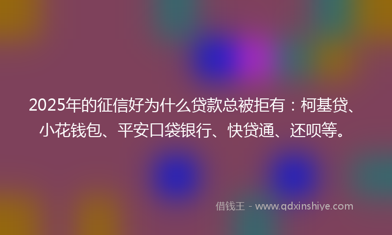 2025年的征信好为什么贷款总被拒有：柯基贷、小花钱包、平安口袋银行、快贷通、还呗等。