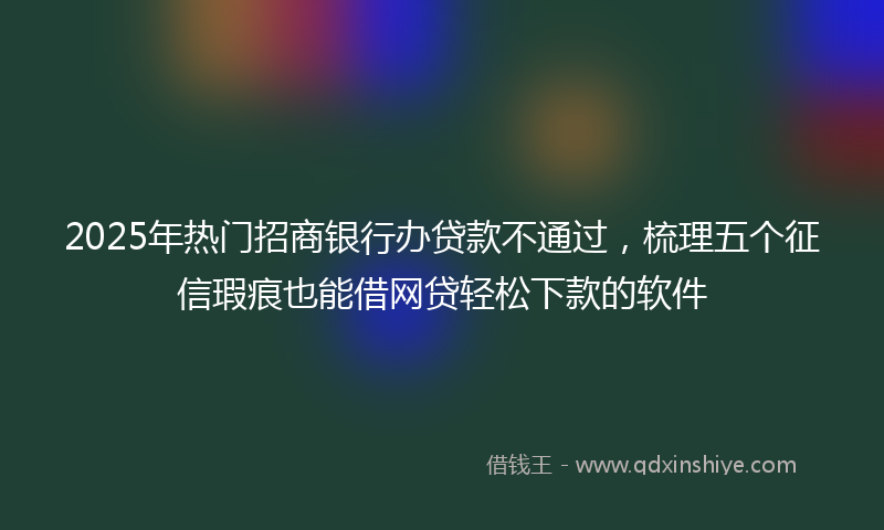 2025年热门招商银行办贷款不通过，梳理五个征信瑕疵也能借网贷轻松下款的软件