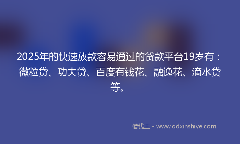 2025年的快速放款容易通过的贷款平台19岁有：微粒贷、功夫贷、百度有钱花、融逸花、滴水贷等。