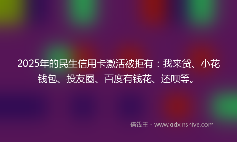2025年的民生信用卡激活被拒有：我来贷、小花钱包、投友圈、百度有钱花、还呗等。