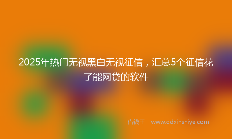 2025年热门无视黑白无视征信，汇总5个征信花了能网贷的软件