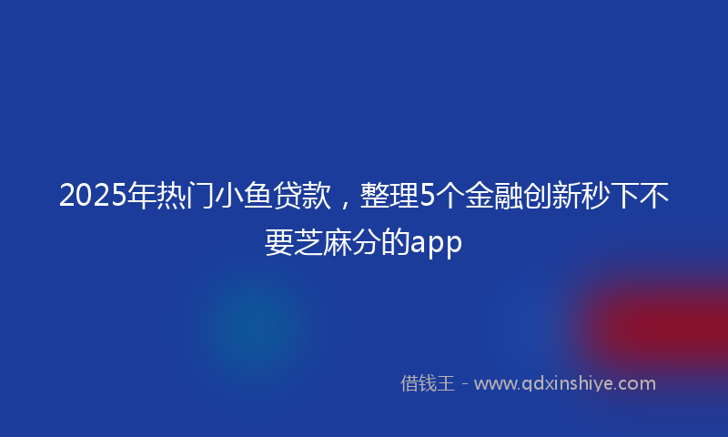2025年热门小鱼贷款，整理5个金融创新秒下不要芝麻分的app