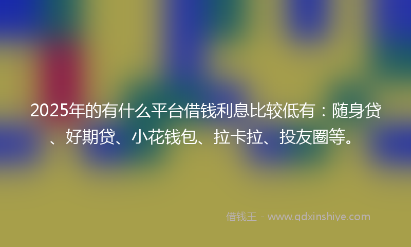 2025年的有什么平台借钱利息比较低有：随身贷、好期贷、小花钱包、拉卡拉、投友圈等。
