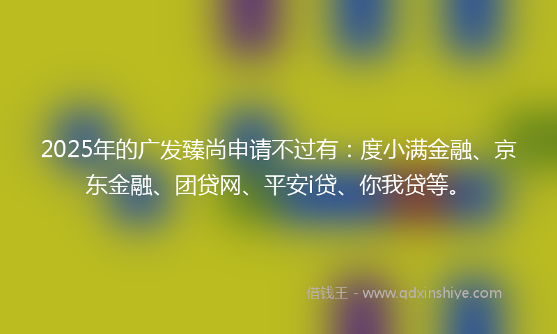 2025年的广发臻尚申请不过有：度小满金融、京东金融、团贷网、平安i贷、你我贷等。