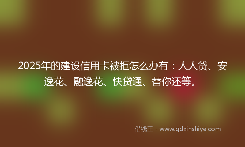 2025年的建设信用卡被拒怎么办有：人人贷、安逸花、融逸花、快贷通、替你还等。