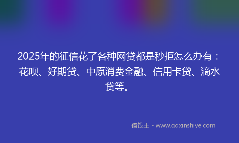 2025年的征信花了各种网贷都是秒拒怎么办有：花呗、好期贷、中原消费金融、信用卡贷、滴水贷等。