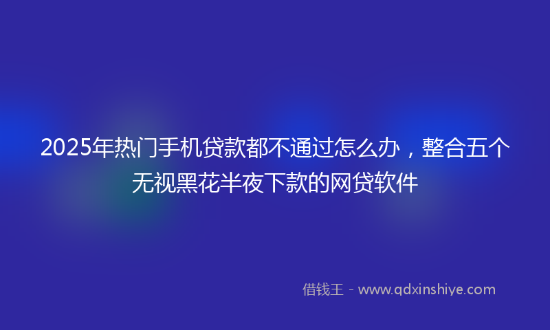 2025年热门手机贷款都不通过怎么办，整合五个无视黑花半夜下款的网贷软件