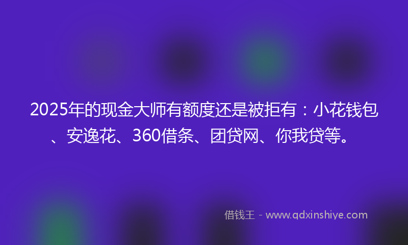 2025年的现金大师有额度还是被拒有：小花钱包、安逸花、360借条、团贷网、你我贷等。