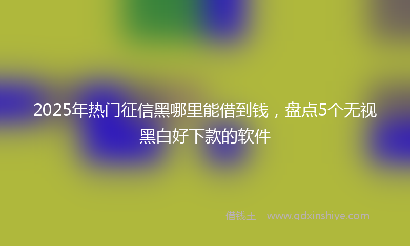 2025年热门征信黑哪里能借到钱，盘点5个无视黑白好下款的软件