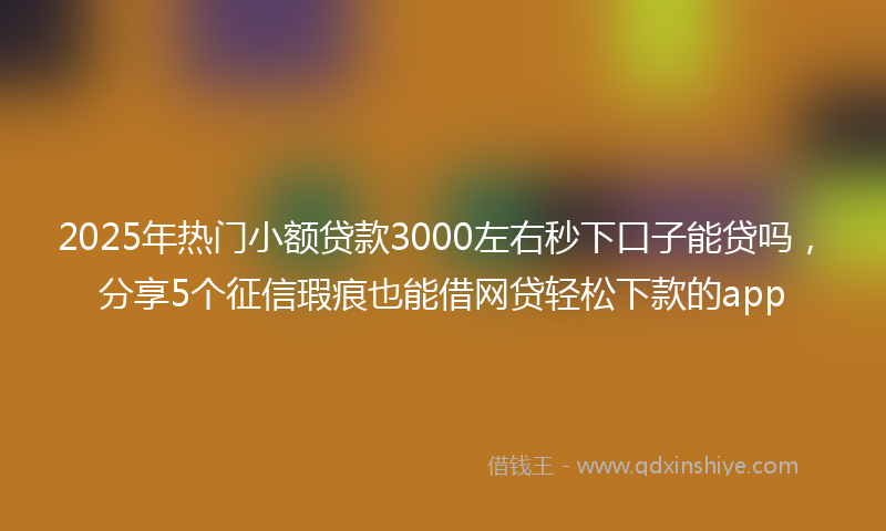 2025年热门小额贷款3000左右秒下口子能贷吗，分享5个征信瑕疵也能借网贷轻松下款的app