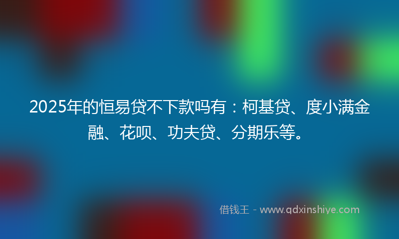 2025年的恒易贷不下款吗有：柯基贷、度小满金融、花呗、功夫贷、分期乐等。