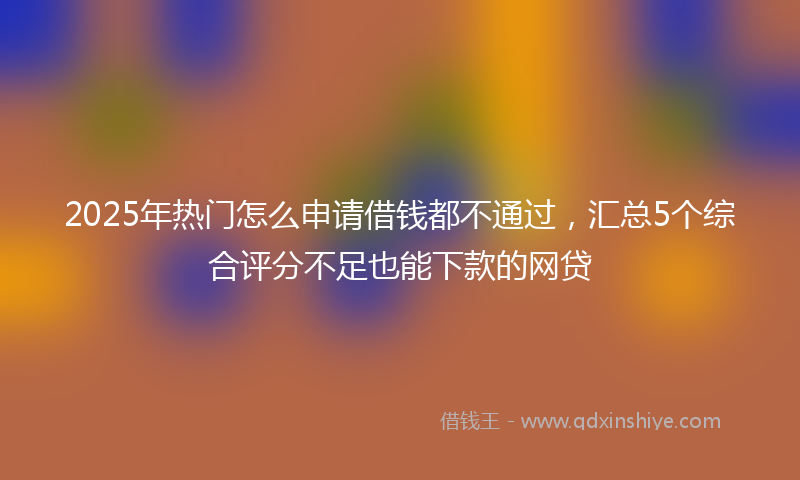 2025年热门怎么申请借钱都不通过，汇总5个综合评分不足也能下款的网贷