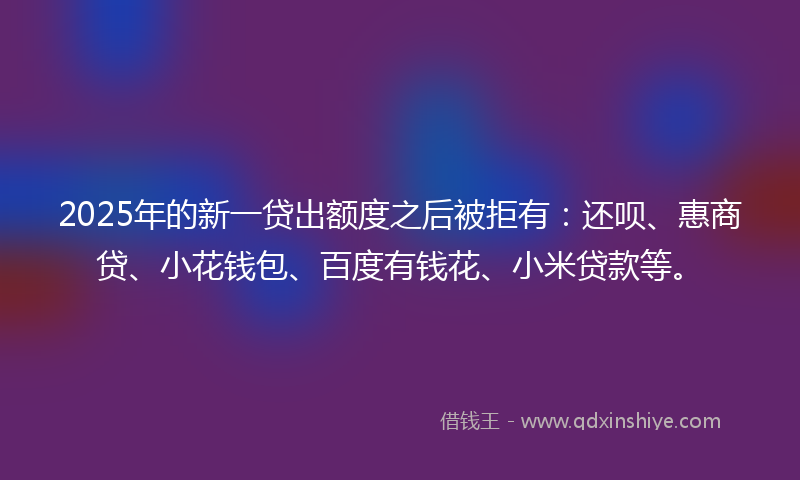 2025年的新一贷出额度之后被拒有：还呗、惠商贷、小花钱包、百度有钱花、小米贷款等。