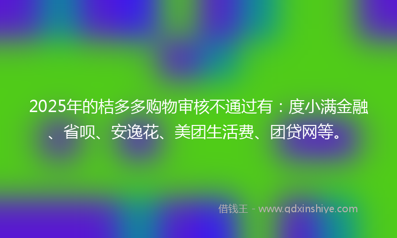 2025年的桔多多购物审核不通过有：度小满金融、省呗、安逸花、美团生活费、团贷网等。