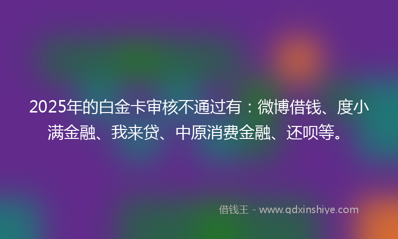 2025年的白金卡审核不通过有:微博借钱、度小满金融、我来贷、中原消费金融、还呗等。