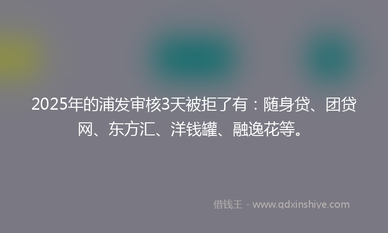 2025年的浦发审核3天被拒了有：随身贷、团贷网、东方汇、洋钱罐、融逸花等。