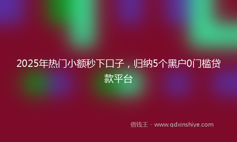 2025年热门小额秒下口子，归纳5个黑户0门槛贷款平台