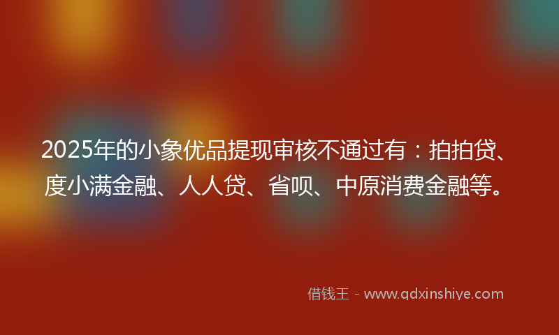 2025年的小象优品提现审核不通过有：拍拍贷、度小满金融、人人贷、省呗、中原消费金融等。