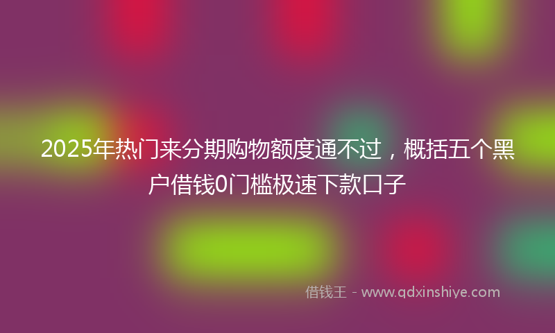2025年热门来分期购物额度通不过，概括五个黑户借钱0门槛极速下款口子