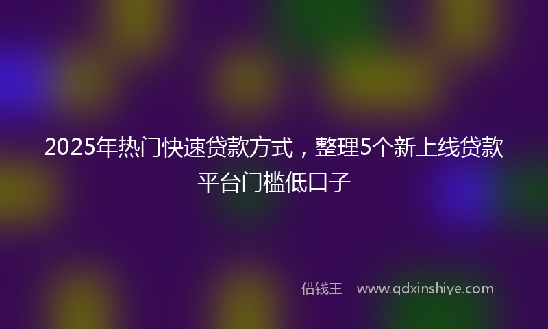 2025年热门快速贷款方式，整理5个新上线贷款平台门槛低口子