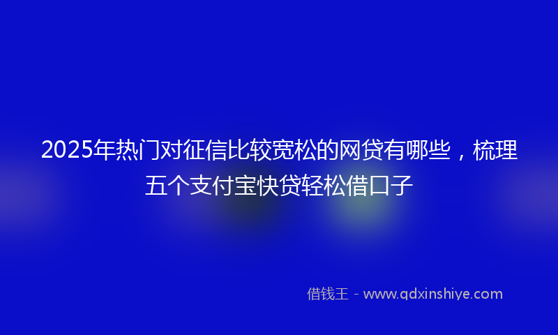 2025年热门对征信比较宽松的网贷有哪些，梳理五个支付宝快贷轻松借口子