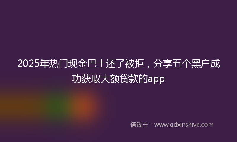 2025年热门现金巴士还了被拒，分享五个黑户成功获取大额贷款的app
