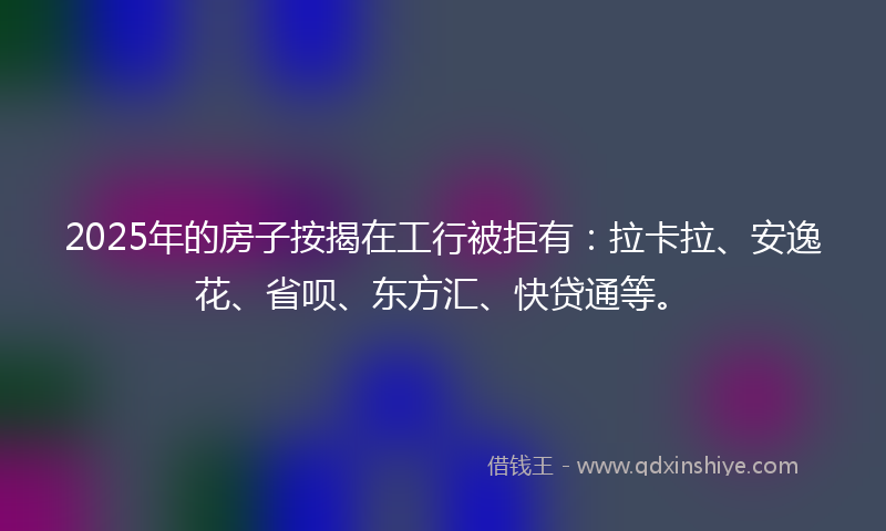 2025年的房子按揭在工行被拒有：拉卡拉、安逸花、省呗、东方汇、快贷通等。