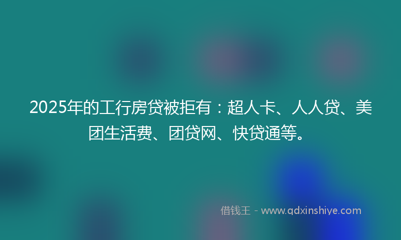 2025年的工行房贷被拒有：超人卡、人人贷、美团生活费、团贷网、快贷通等。
