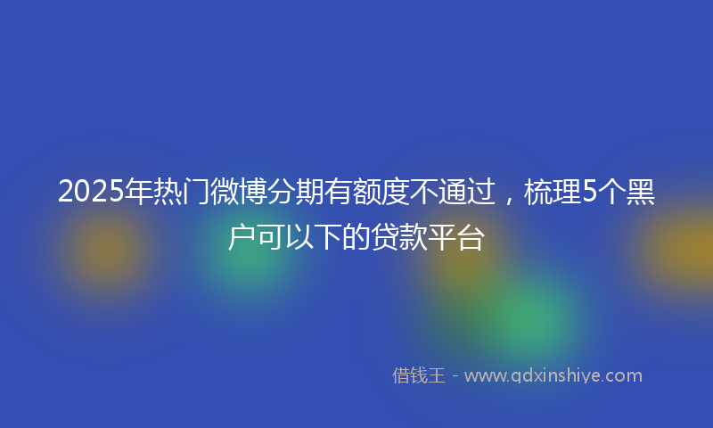 2025年热门微博分期有额度不通过，梳理5个黑户可以下的贷款平台