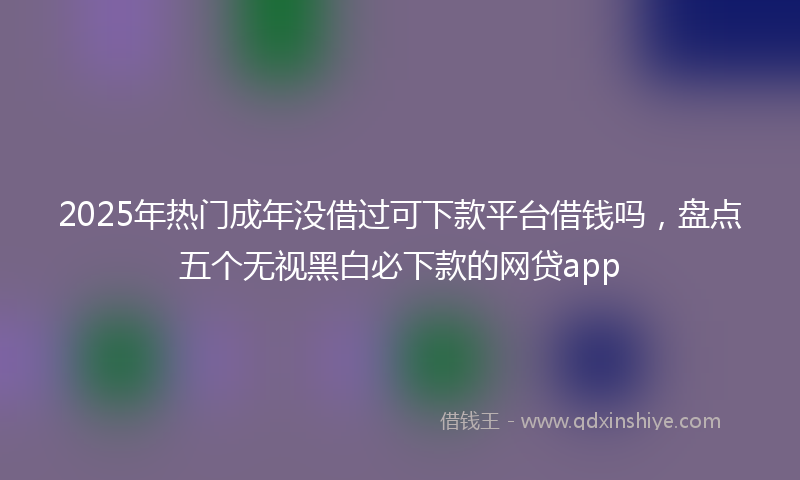 2025年热门成年没借过可下款平台借钱吗，盘点五个无视黑白必下款的网贷app