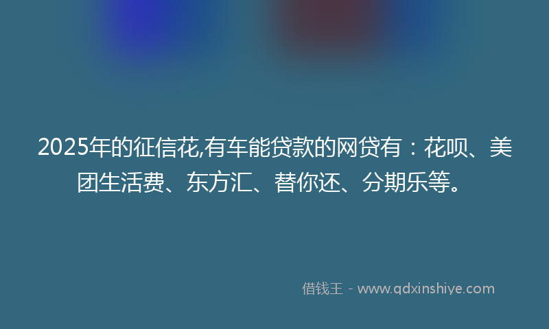 2025年的征信花,有车能贷款的网贷有：花呗、美团生活费、东方汇、替你还、分期乐等。
