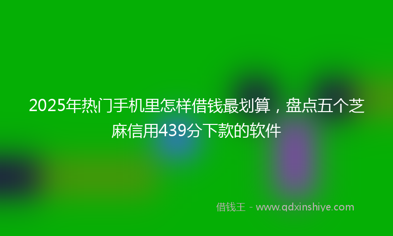 2025年热门手机里怎样借钱最划算，盘点五个芝麻信用439分下款的软件