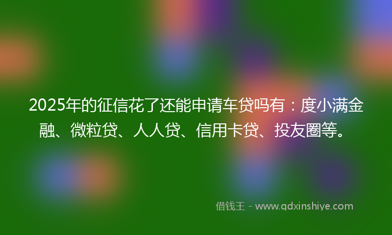 2025年的征信花了还能申请车贷吗有：度小满金融、微粒贷、人人贷、信用卡贷、投友圈等。