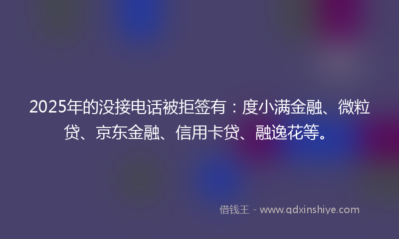 2025年的没接电话被拒签有：度小满金融、微粒贷、京东金融、信用卡贷、融逸花等。